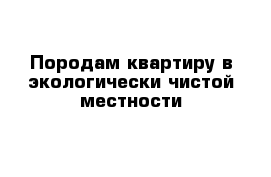 Породам квартиру в экологически чистой местности